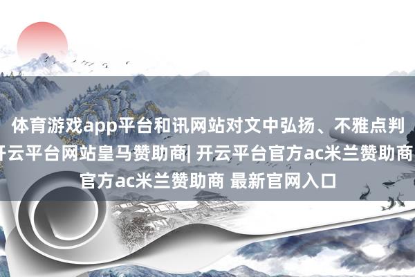 体育游戏app平台和讯网站对文中弘扬、不雅点判断保持中立-开云平台网站皇马赞助商| 开云平台官方ac米兰赞助商 最新官网入口