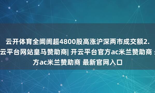 云开体育全阛阓超4800股高涨沪深两市成交额2.18万亿元-开云平台网站皇马赞助商| 开云平台官方ac米兰赞助商 最新官网入口