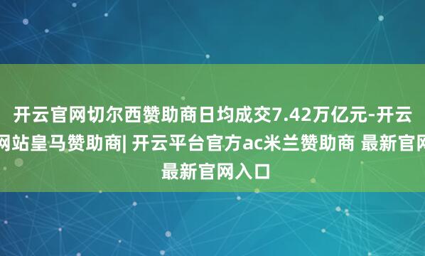 开云官网切尔西赞助商日均成交7.42万亿元-开云平台网站皇马赞助商| 开云平台官方ac米兰赞助商 最新官网入口