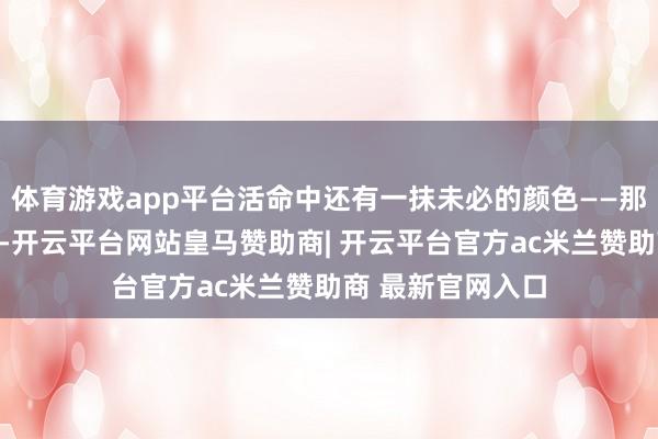 体育游戏app平台活命中还有一抹未必的颜色——那即是幽默与忻悦-开云平台网站皇马赞助商| 开云平台官方ac米兰赞助商 最新官网入口
