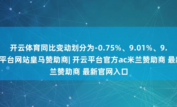 开云体育同比变动划分为-0.75%、9.01%、9.55%-开云平台网站皇马赞助商| 开云平台官方ac米兰赞助商 最新官网入口
