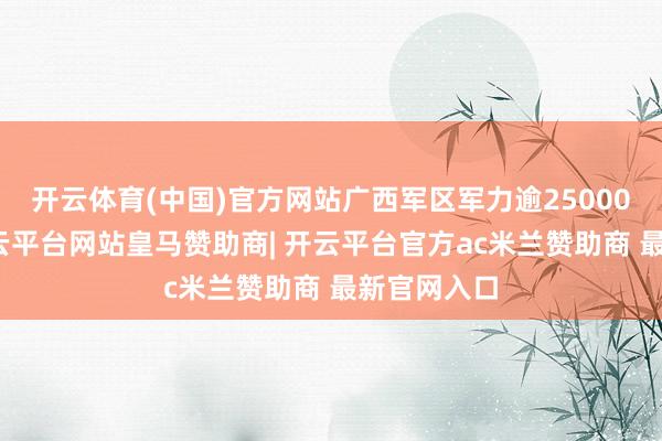 开云体育(中国)官方网站广西军区军力逾25000东谈主-开云平台网站皇马赞助商| 开云平台官方ac米兰赞助商 最新官网入口