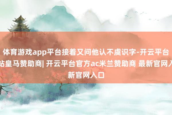 体育游戏app平台接着又问他认不虞识字-开云平台网站皇马赞助商| 开云平台官方ac米兰赞助商 最新官网入口