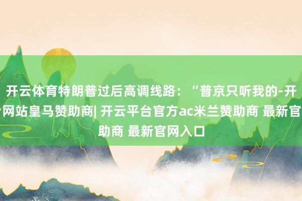 开云体育特朗普过后高调线路：“普京只听我的-开云平台网站皇马赞助商| 开云平台官方ac米兰赞助商 最新官网入口