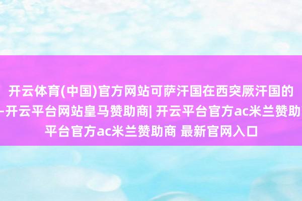 开云体育(中国)官方网站可萨汗国在西突厥汗国的废地上建立起来-开云平台网站皇马赞助商| 开云平台官方ac米兰赞助商 最新官网入口