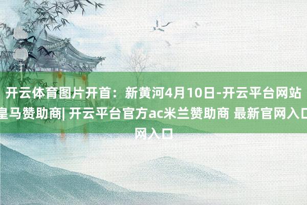 开云体育图片开首：新黄河4月10日-开云平台网站皇马赞助商| 开云平台官方ac米兰赞助商 最新官网入口