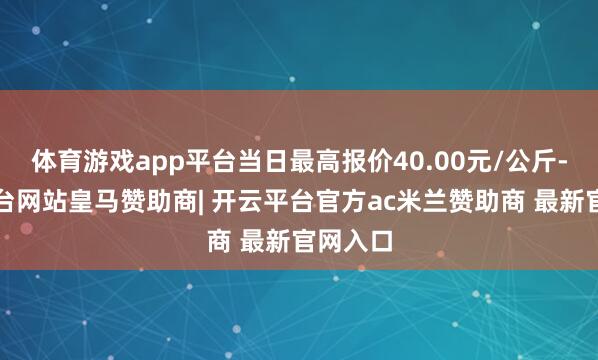 体育游戏app平台当日最高报价40.00元/公斤-开云平台网站皇马赞助商| 开云平台官方ac米兰赞助商 最新官网入口