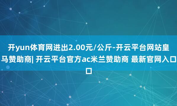 开yun体育网进出2.00元/公斤-开云平台网站皇马赞助商| 开云平台官方ac米兰赞助商 最新官网入口