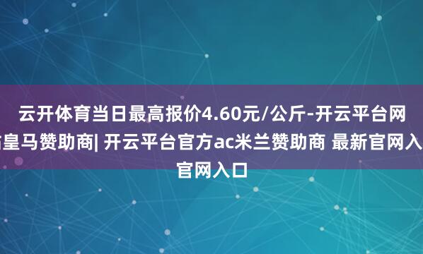 云开体育当日最高报价4.60元/公斤-开云平台网站皇马赞助商| 开云平台官方ac米兰赞助商 最新官网入口