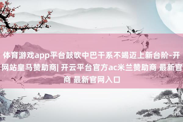 体育游戏app平台鼓吹中巴干系不竭迈上新台阶-开云平台网站皇马赞助商| 开云平台官方ac米兰赞助商 最新官网入口