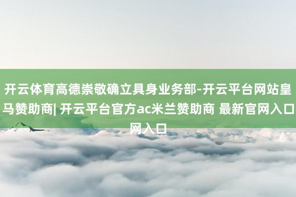 开云体育高德崇敬确立具身业务部-开云平台网站皇马赞助商| 开云平台官方ac米兰赞助商 最新官网入口
