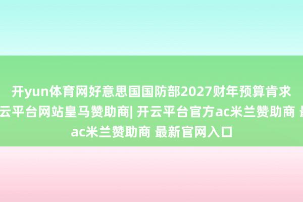 开yun体育网好意思国国防部2027财年预算肯求报告表示-开云平台网站皇马赞助商| 开云平台官方ac米兰赞助商 最新官网入口