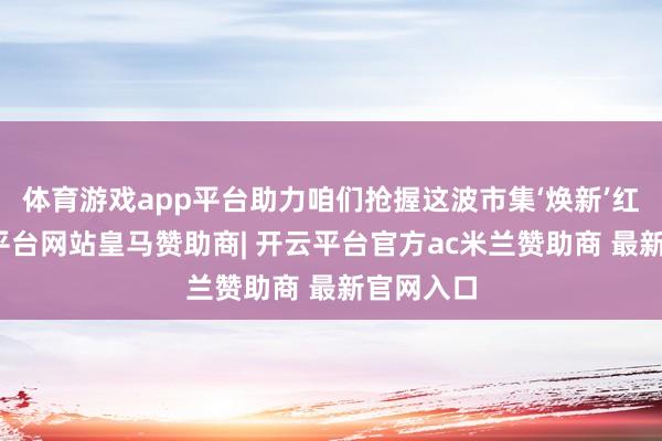 体育游戏app平台助力咱们抢握这波市集‘焕新’红利-开云平台网站皇马赞助商| 开云平台官方ac米兰赞助商 最新官网入口