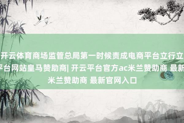 开云体育商场监管总局第一时候责成电商平台立行立改-开云平台网站皇马赞助商| 开云平台官方ac米兰赞助商 最新官网入口