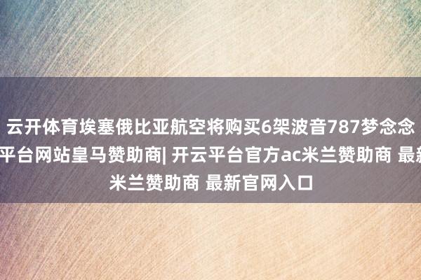 云开体育埃塞俄比亚航空将购买6架波音787梦念念客机-开云平台网站皇马赞助商| 开云平台官方ac米兰赞助商 最新官网入口