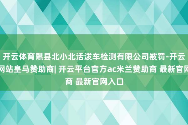 开云体育隰县北小北活泼车检测有限公司被罚-开云平台网站皇马赞助商| 开云平台官方ac米兰赞助商 最新官网入口