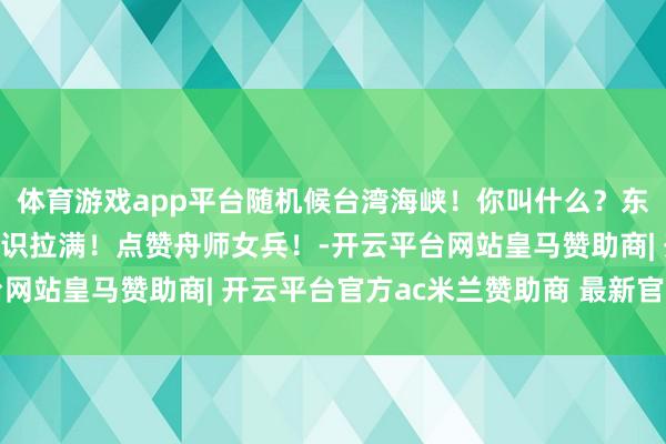 体育游戏app平台随机候台湾海峡！你叫什么？东说念主民舟师！覆盖相识拉满！点赞舟师女兵！-开云平台网站皇马赞助商| 开云平台官方ac米兰赞助商 最新官网入口