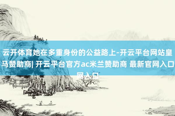 云开体育她在多重身份的公益路上-开云平台网站皇马赞助商| 开云平台官方ac米兰赞助商 最新官网入口
