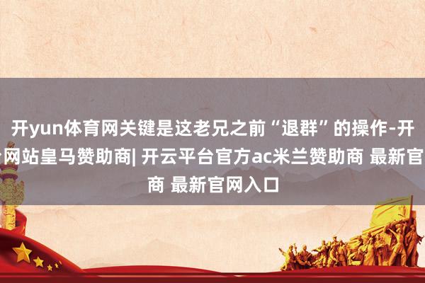 开yun体育网关键是这老兄之前“退群”的操作-开云平台网站皇马赞助商| 开云平台官方ac米兰赞助商 最新官网入口