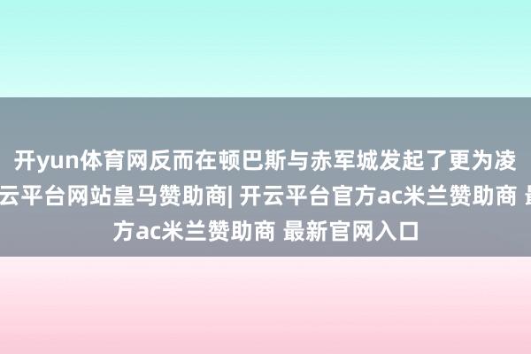 开yun体育网反而在顿巴斯与赤军城发起了更为凌厉的攻势-开云平台网站皇马赞助商| 开云平台官方ac米兰赞助商 最新官网入口