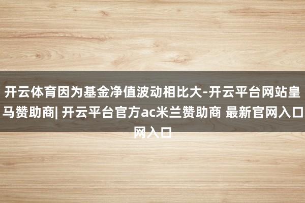 开云体育因为基金净值波动相比大-开云平台网站皇马赞助商| 开云平台官方ac米兰赞助商 最新官网入口