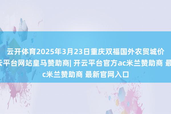 云开体育2025年3月23日重庆双福国外农贸城价钱行情-开云平台网站皇马赞助商| 开云平台官方ac米兰赞助商 最新官网入口