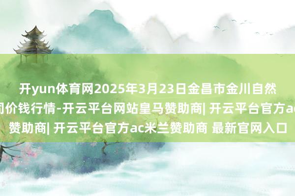 开yun体育网2025年3月23日金昌市金川自然农家具发展有限职守公司价钱行情-开云平台网站皇马赞助商| 开云平台官方ac米兰赞助商 最新官网入口