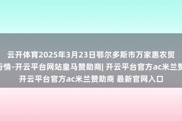 云开体育2025年3月23日鄂尔多斯市万家惠农贸商场有限公司价钱行情-开云平台网站皇马赞助商| 开云平台官方ac米兰赞助商 最新官网入口