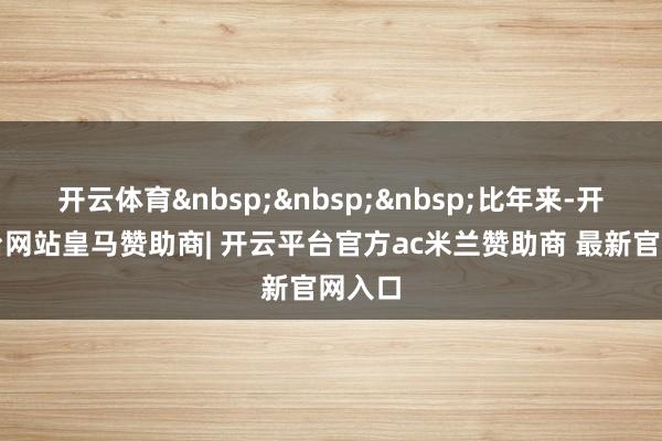 开云体育&nbsp;&nbsp;&nbsp;比年来-开云平台网站皇马赞助商| 开云平台官方ac米兰赞助商 最新官网入口