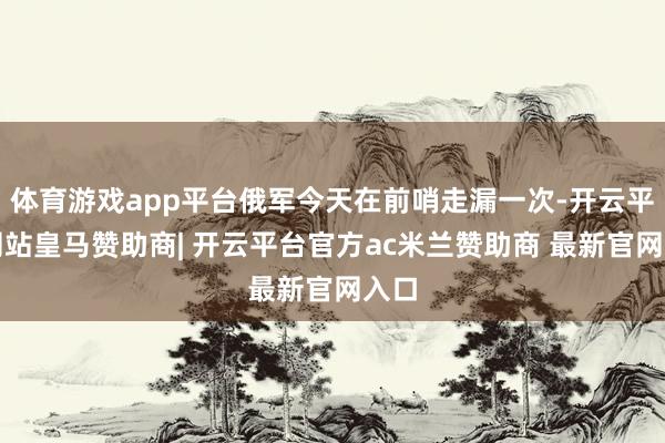 体育游戏app平台俄军今天在前哨走漏一次-开云平台网站皇马赞助商| 开云平台官方ac米兰赞助商 最新官网入口