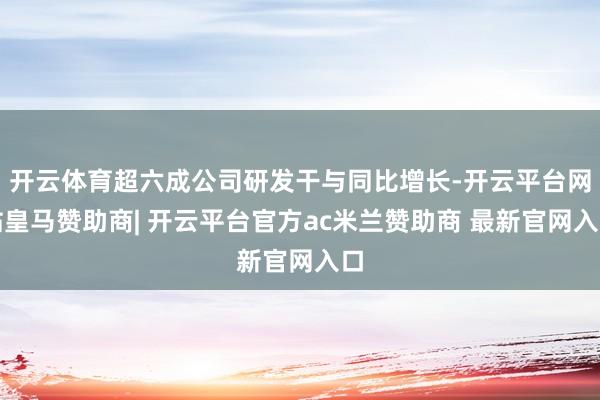 开云体育超六成公司研发干与同比增长-开云平台网站皇马赞助商| 开云平台官方ac米兰赞助商 最新官网入口