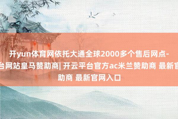 开yun体育网依托大通全球2000多个售后网点-开云平台网站皇马赞助商| 开云平台官方ac米兰赞助商 最新官网入口