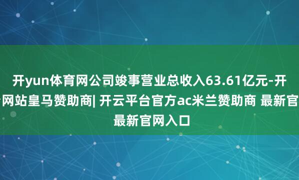 开yun体育网公司竣事营业总收入63.61亿元-开云平台网站皇马赞助商| 开云平台官方ac米兰赞助商 最新官网入口