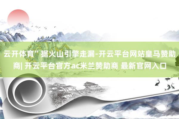 云开体育”　　据火山引擎走漏-开云平台网站皇马赞助商| 开云平台官方ac米兰赞助商 最新官网入口