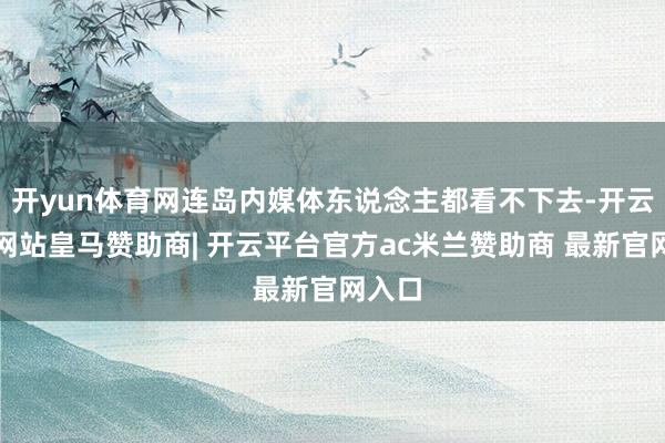 开yun体育网连岛内媒体东说念主都看不下去-开云平台网站皇马赞助商| 开云平台官方ac米兰赞助商 最新官网入口