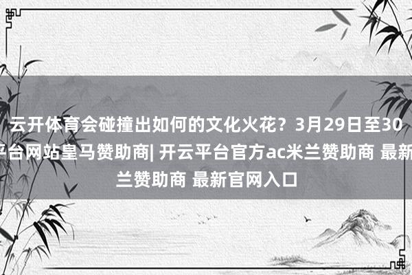 云开体育会碰撞出如何的文化火花？3月29日至30日-开云平台网站皇马赞助商| 开云平台官方ac米兰赞助商 最新官网入口