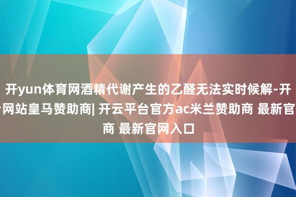 开yun体育网酒精代谢产生的乙醛无法实时候解-开云平台网站皇马赞助商| 开云平台官方ac米兰赞助商 最新官网入口