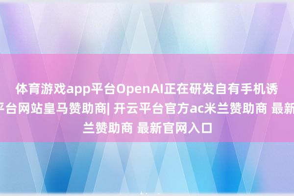 体育游戏app平台OpenAI正在研发自有手机诱导-开云平台网站皇马赞助商| 开云平台官方ac米兰赞助商 最新官网入口
