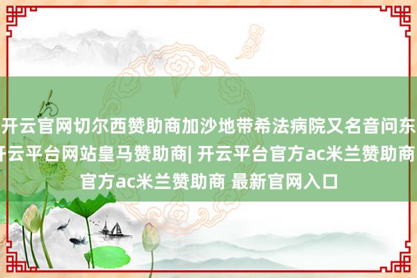 开云官网切尔西赞助商加沙地带希法病院又名音问东说念主士称-开云平台网站皇马赞助商| 开云平台官方ac米兰赞助商 最新官网入口
