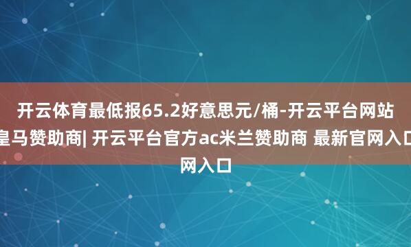开云体育最低报65.2好意思元/桶-开云平台网站皇马赞助商| 开云平台官方ac米兰赞助商 最新官网入口