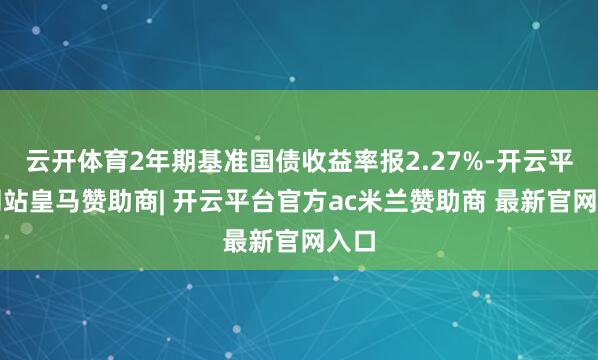 云开体育2年期基准国债收益率报2.27%-开云平台网站皇马赞助商| 开云平台官方ac米兰赞助商 最新官网入口