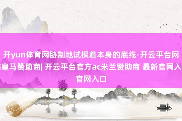 开yun体育网胁制地试探着本身的底线-开云平台网站皇马赞助商| 开云平台官方ac米兰赞助商 最新官网入口