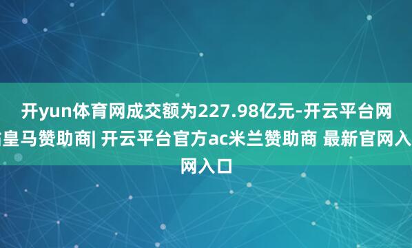 开yun体育网成交额为227.98亿元-开云平台网站皇马赞助商| 开云平台官方ac米兰赞助商 最新官网入口
