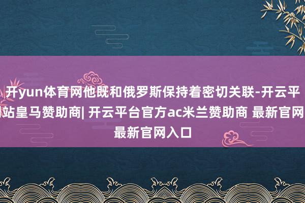 开yun体育网他既和俄罗斯保持着密切关联-开云平台网站皇马赞助商| 开云平台官方ac米兰赞助商 最新官网入口