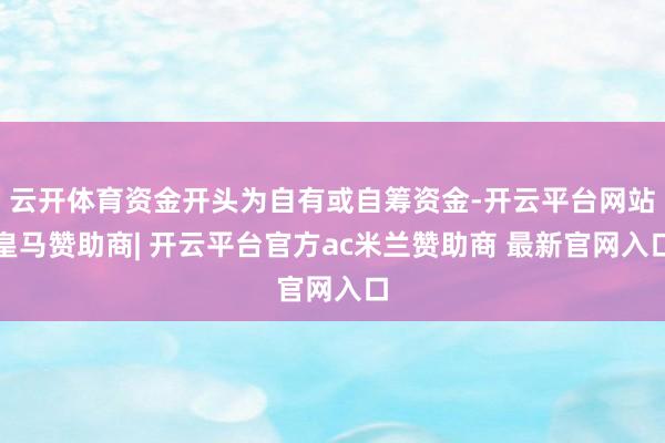 云开体育资金开头为自有或自筹资金-开云平台网站皇马赞助商| 开云平台官方ac米兰赞助商 最新官网入口