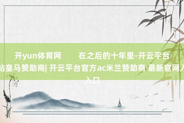 开yun体育网        在之后的十年里-开云平台网站皇马赞助商| 开云平台官方ac米兰赞助商 最新官网入口