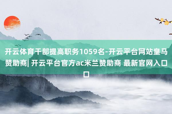 开云体育干部提高职务1059名-开云平台网站皇马赞助商| 开云平台官方ac米兰赞助商 最新官网入口