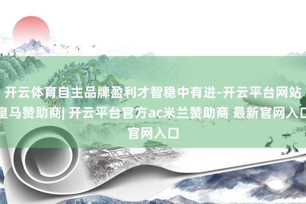 开云体育自主品牌盈利才智稳中有进-开云平台网站皇马赞助商| 开云平台官方ac米兰赞助商 最新官网入口