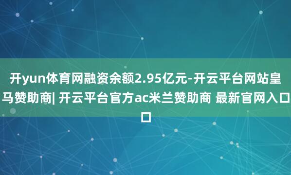 开yun体育网融资余额2.95亿元-开云平台网站皇马赞助商| 开云平台官方ac米兰赞助商 最新官网入口