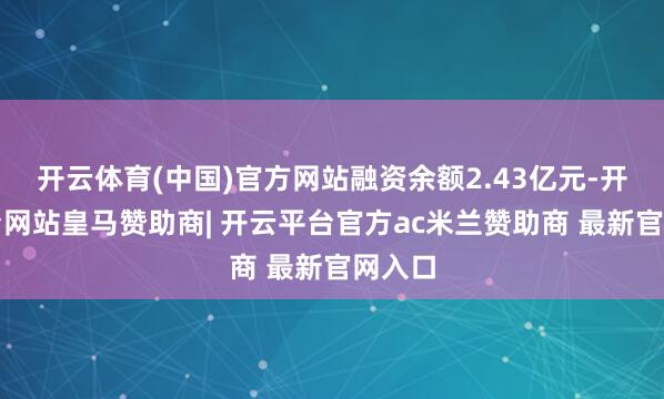 开云体育(中国)官方网站融资余额2.43亿元-开云平台网站皇马赞助商| 开云平台官方ac米兰赞助商 最新官网入口